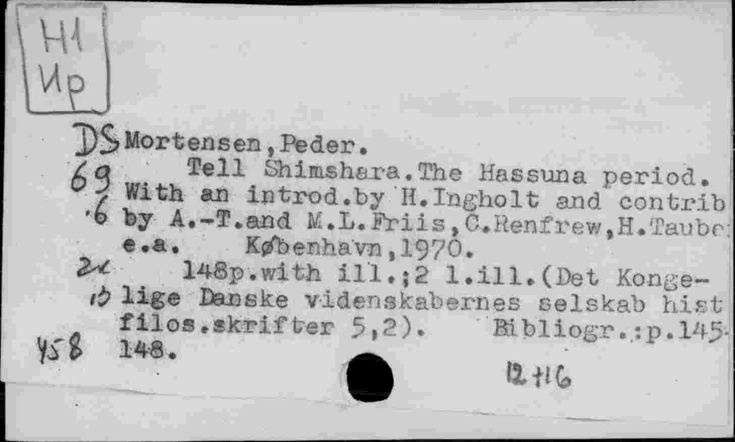 ﻿
J)$>Mortensen »Peder.
/q Tell Shimshara. The Hassuna period.
C5 < With an introd.by H.Tngholt and contrib
'о by A.-T.and M.L.Friis, C.Renfrew,H.Taube: e.a. K{fbenhavn ,1970.
2^	148p.with ill.;2 1.ill.(Det Konge-
rÿ lige Danske videnskabernes selskab hist
filos.skrif ter 5»2). Bibliogr. :p,145-148.
Il il G